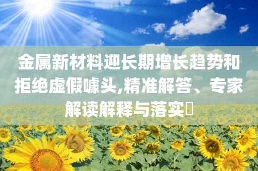 金屬新材料迎長(zhǎng)期增長(zhǎng)趨勢(shì)和拒絕虛假噱頭,精準(zhǔn)解答、專家解讀解釋與落實(shí)?