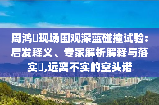 周鴻祎現(xiàn)場圍觀深藍碰撞試驗:啟發(fā)釋義、專家解析解釋與落實?,遠離不實的空頭諾
