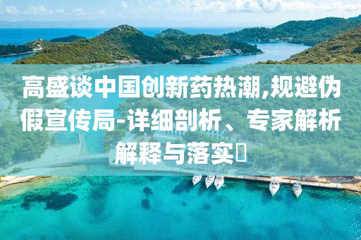 高盛談中國創(chuàng)新藥熱潮,規(guī)避偽假宣傳局-詳細(xì)剖析、專家解析解釋與落實?