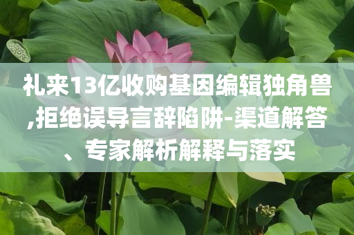 禮來13億收購基因編輯獨角獸,拒絕誤導(dǎo)言辭陷阱-渠道解答、專家解析解釋與落實