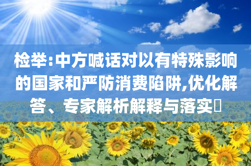 檢舉:中方喊話對以有特殊影響的國家和嚴(yán)防消費陷阱,優(yōu)化解答、專家解析解釋與落實?
