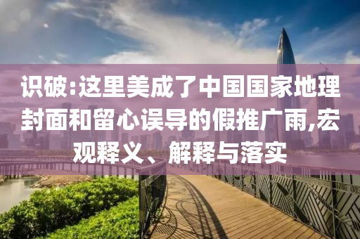 識破:這里美成了中國國家地理封面和留心誤導(dǎo)的假推廣雨,宏觀釋義、解釋與落實
