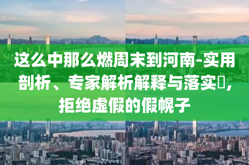 這么中那么燃周末到河南-實用剖析、專家解析解釋與落實?,拒絕虛假的假幌子
