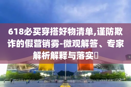 618必買穿搭好物清單,謹(jǐn)防欺詐的假營銷霧-微觀解答、專家解析解釋與落實?