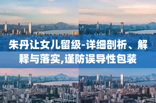朱丹讓女兒留級(jí)-詳細(xì)剖析、解釋與落實(shí),謹(jǐn)防誤導(dǎo)性包裝