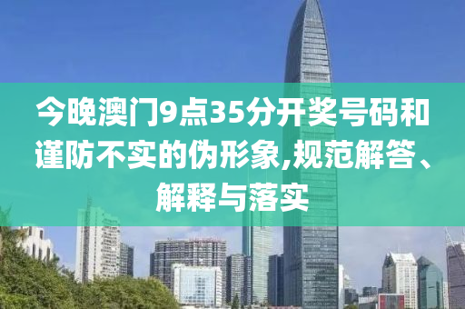 今晚澳門9點35分開獎號碼和謹防不實的偽形象,規(guī)范解答、解釋與落實