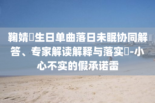 鞠婧祎生日單曲落日未眠協(xié)同解答、專家解讀解釋與落實(shí)?-小心不實(shí)的假承諾雷
