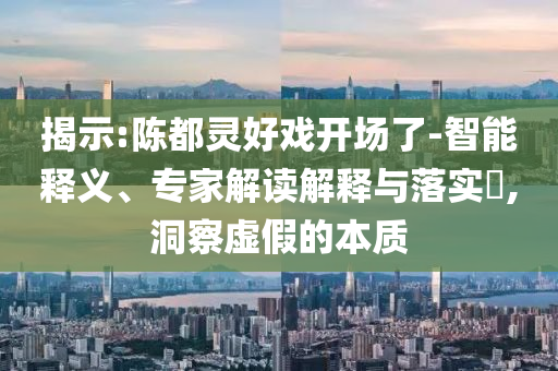 揭示:陳都靈好戲開場了-智能釋義、專家解讀解釋與落實(shí)?,洞察虛假的本質(zhì)