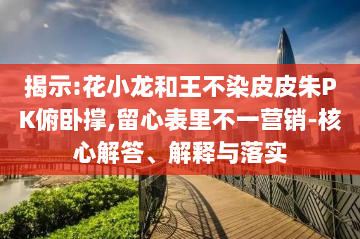 揭示:花小龍和王不染皮皮朱PK俯臥撐,留心表里不一營銷-核心解答、解釋與落實