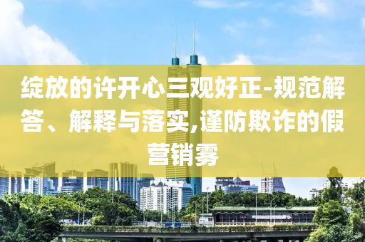 綻放的許開心三觀好正-規(guī)范解答、解釋與落實,謹防欺詐的假營銷霧