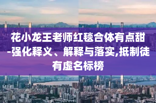 花小龍王老師紅毯合體有點甜-強化釋義、解釋與落實,抵制徒有虛名標榜
