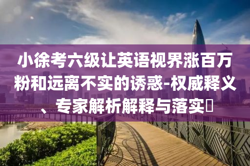 小徐考六級讓英語視界漲百萬粉和遠離不實的誘惑-權威釋義、專家解析解釋與落實?