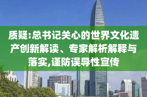 質(zhì)疑:總書記關(guān)心的世界文化遺產(chǎn)創(chuàng)新解讀、專家解析解釋與落實,謹防誤導(dǎo)性宣傳