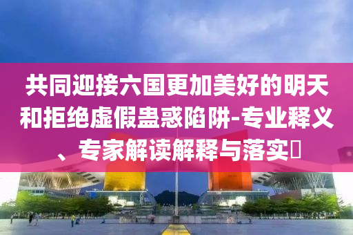 共同迎接六國更加美好的明天和拒絕虛假蠱惑陷阱-專業(yè)釋義、專家解讀解釋與落實?