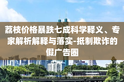 荔枝價格暴跌七成科學(xué)釋義、專家解析解釋與落實-抵制欺詐的假廣告圈