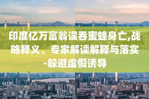 印度億萬富翁誤吞蜜蜂身亡,戰(zhàn)略釋義、專家解讀解釋與落實-躲避虛假誘導(dǎo)