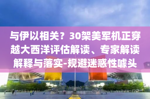 與伊以相關(guān)？30架美軍機(jī)正穿越大西洋評(píng)估解讀、專家解讀解釋與落實(shí)-規(guī)避迷惑性噱頭