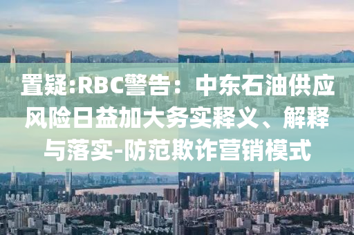 置疑:RBC警告：中東石油供應(yīng)風(fēng)險(xiǎn)日益加大務(wù)實(shí)釋義、解釋與落實(shí)-防范欺詐營銷模式