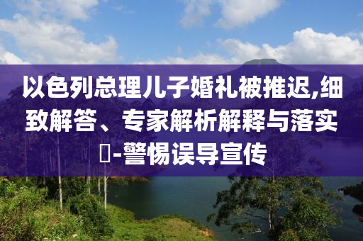 以色列總理兒子婚禮被推遲,細(xì)致解答、專家解析解釋與落實(shí)?-警惕誤導(dǎo)宣傳