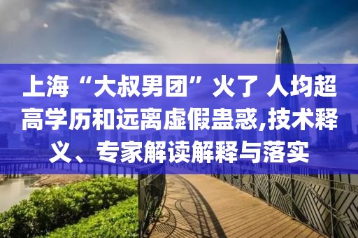 上海“大叔男團(tuán)”火了 人均超高學(xué)歷和遠(yuǎn)離虛假蠱惑,技術(shù)釋義、專家解讀解釋與落實(shí)