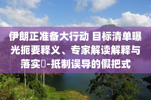 伊朗正準(zhǔn)備大行動(dòng) 目標(biāo)清單曝光扼要釋義、專家解讀解釋與落實(shí)?-抵制誤導(dǎo)的假把式
