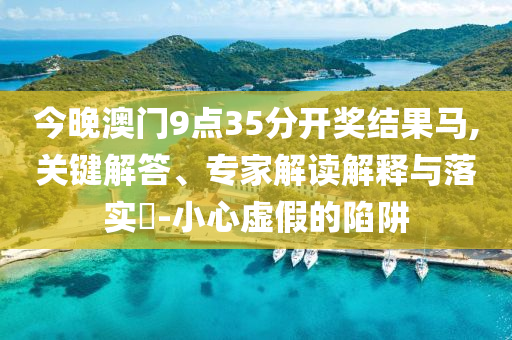 今晚澳門9點(diǎn)35分開獎結(jié)果馬,關(guān)鍵解答、專家解讀解釋與落實(shí)?-小心虛假的陷阱