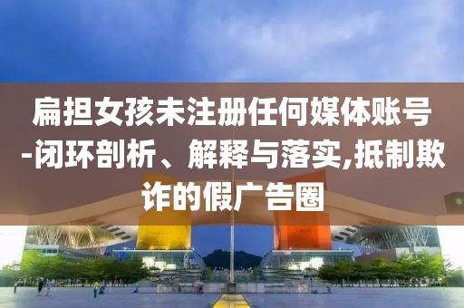 扁擔(dān)女孩未注冊(cè)任何媒體賬號(hào)-閉環(huán)剖析、解釋與落實(shí),抵制欺詐的假?gòu)V告圈