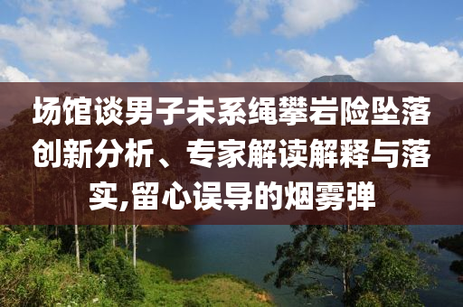 場(chǎng)館談男子未系繩攀巖險(xiǎn)墜落創(chuàng)新分析、專(zhuān)家解讀解釋與落實(shí),留心誤導(dǎo)的煙霧彈