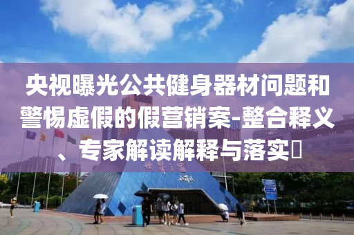 央視曝光公共健身器材問題和警惕虛假的假營(yíng)銷案-整合釋義、專家解讀解釋與落實(shí)?