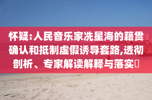 懷疑:人民音樂家冼星海的籍貫確認(rèn)和抵制虛假誘導(dǎo)套路,透徹剖析、專家解讀解釋與落實(shí)?