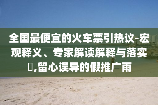 全國最便宜的火車票引熱議-宏觀釋義、專家解讀解釋與落實?,留心誤導(dǎo)的假推廣雨