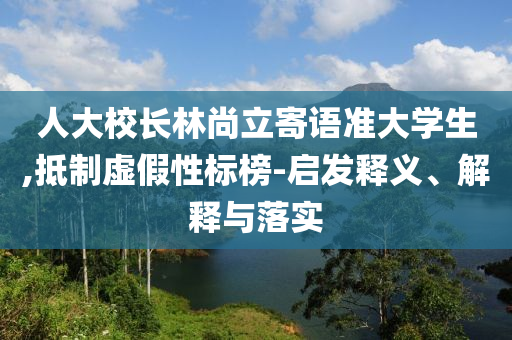 人大校長林尚立寄語準(zhǔn)大學(xué)生,抵制虛假性標(biāo)榜-啟發(fā)釋義、解釋與落實