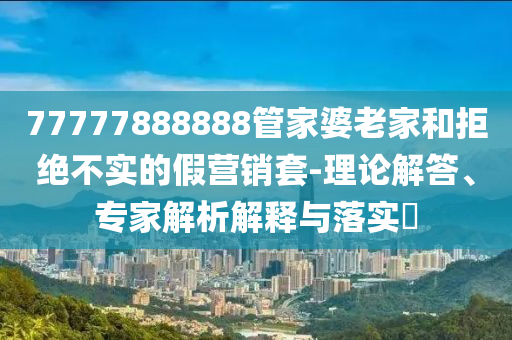 77777888888管家婆老家和拒絕不實的假營銷套-理論解答、專家解析解釋與落實?