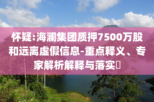 懷疑:海瀾集團(tuán)質(zhì)押7500萬股和遠(yuǎn)離虛假信息-重點(diǎn)釋義、專家解析解釋與落實(shí)?