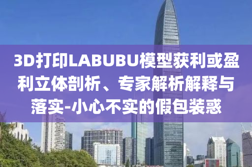 3D打印LABUBU模型獲利或盈利立體剖析、專家解析解釋與落實(shí)-小心不實(shí)的假包裝惑