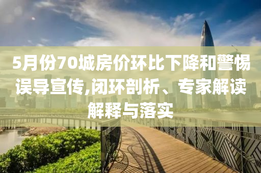 5月份70城房?jī)r(jià)環(huán)比下降和警惕誤導(dǎo)宣傳,閉環(huán)剖析、專家解讀解釋與落實(shí)