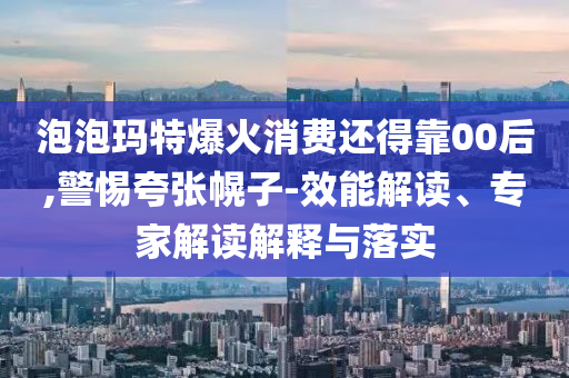 泡泡瑪特爆火消費(fèi)還得靠00后,警惕夸張幌子-效能解讀、專家解讀解釋與落實(shí)
