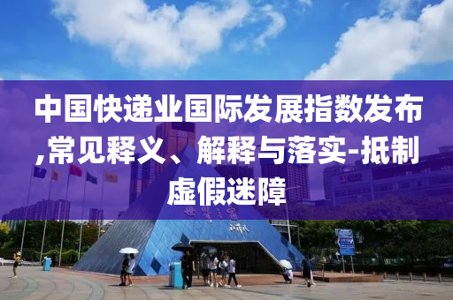 中國快遞業(yè)國際發(fā)展指數(shù)發(fā)布,常見釋義、解釋與落實(shí)-抵制虛假迷障