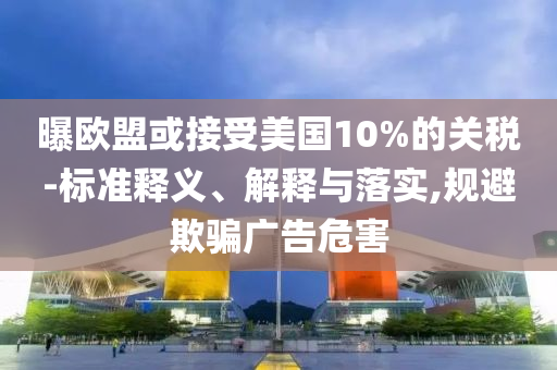 曝歐盟或接受美國10%的關(guān)稅-標(biāo)準(zhǔn)釋義、解釋與落實(shí),規(guī)避欺騙廣告危害
