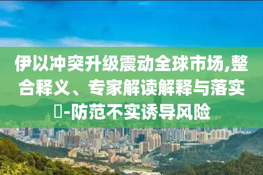 伊以沖突升級(jí)震動(dòng)全球市場(chǎng),整合釋義、專家解讀解釋與落實(shí)?-防范不實(shí)誘導(dǎo)風(fēng)險(xiǎn)