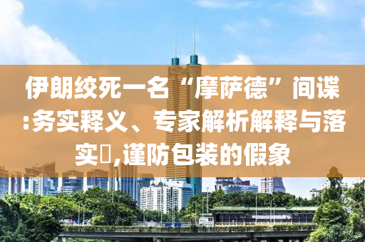 伊朗絞死一名“摩薩德”間諜:務(wù)實(shí)釋義、專家解析解釋與落實(shí)?,謹(jǐn)防包裝的假象