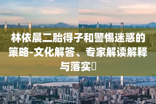 林依晨二胎得子和警惕迷惑的策略-文化解答、專家解讀解釋與落實(shí)?