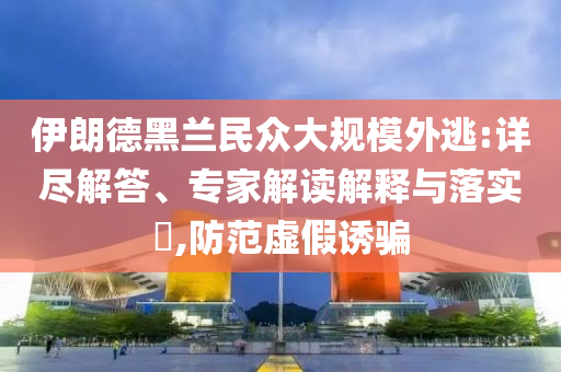 伊朗德黑蘭民眾大規(guī)模外逃:詳盡解答、專家解讀解釋與落實(shí)?,防范虛假誘騙