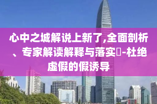 心中之城解說上新了,全面剖析、專家解讀解釋與落實(shí)?-杜絕虛假的假誘導(dǎo)