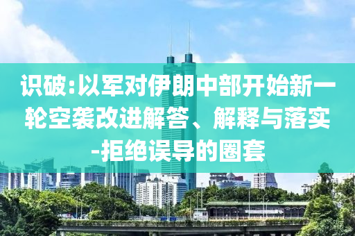 識破:以軍對伊朗中部開始新一輪空襲改進(jìn)解答、解釋與落實(shí)-拒絕誤導(dǎo)的圈套