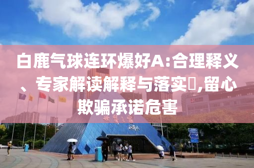白鹿氣球連環(huán)爆好A:合理釋義、專家解讀解釋與落實(shí)?,留心欺騙承諾危害