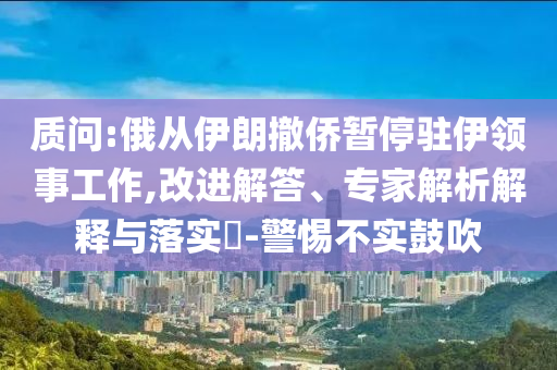 質(zhì)問:俄從伊朗撤僑暫停駐伊領(lǐng)事工作,改進(jìn)解答、專家解析解釋與落實(shí)?-警惕不實(shí)鼓吹