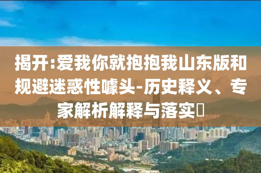 揭開:愛我你就抱抱我山東版和規(guī)避迷惑性噱頭-歷史釋義、專家解析解釋與落實(shí)?