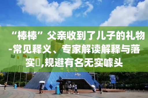 “棒棒”父親收到了兒子的禮物-常見(jiàn)釋義、專家解讀解釋與落實(shí)?,規(guī)避有名無(wú)實(shí)噱頭