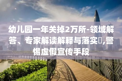 幼兒園一年關(guān)掉2萬所-領(lǐng)域解答、專家解讀解釋與落實(shí)?,警惕虛假宣傳手段